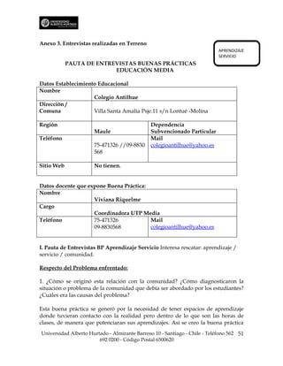 Anexo 3. Entrevistas realizadas en Terreno
                                                                            APRENDIZAJE
                                                                            SERVICIO
            PAUTA DE ENTREVISTAS BUENAS PRÁCTICAS
                          EDUCACIÓN MEDIA

Datos Establecimiento Educacional
Nombre
                    Colegio Antilhue
Dirección /
Comuna              Villa Santa Amalia Psje.11 s/n Lontué -Molina

Región                                         Dependencia
                      Maule                    Subvencionado Particular
Teléfono                                       Mail
                      75-471326 //09-8830      colegioantilhue@yahoo.es
                      568

Sitio Web             No tienen.


Datos docente que expone Buena Práctica:
Nombre
                    Viviana Riquelme
Cargo
                    Coordinadora UTP Media
Teléfono            75-471326            Mail
                    09-8830568           colegioantilhue@yahoo.es


I. Pauta de Entrevistas BP Aprendizaje Servicio Interesa rescatar: aprendizaje /
servicio / comunidad.

Respecto del Problema enfrentado:

1. ¿Cómo se originó esta relación con la comunidad? ¿Cómo diagnosticaron la
situación o problema de la comunidad que debía ser abordado por los estudiantes?
¿Cuáles era las causas del problema?

Esta buena práctica se generó por la necesidad de tener espacios de aprendizaje
donde tuvieran contacto con la realidad pero dentro de lo que son las horas de
clases, de manera que potenciaran sus aprendizajes. Así se creo la buena práctica
Universidad Alberto Hurtado - Almirante Barroso 10 - Santiago - Chile - Teléfono 562 51
                        692 0200 - Código Postal 6500620
 