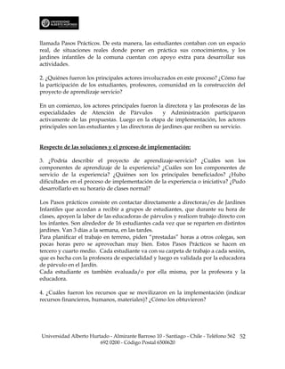llamada Pasos Prácticos. De esta manera, las estudiantes contaban con un espacio
real, de situaciones reales donde poner en práctica sus conocimientos, y los
jardines infantiles de la comuna cuentan con apoyo extra para desarrollar sus
actividades.

2. ¿Quiénes fueron los principales actores involucrados en este proceso? ¿Cómo fue
la participación de los estudiantes, profesores, comunidad en la construcción del
proyecto de aprendizaje servicio?

En un comienzo, los actores principales fueron la directora y las profesoras de las
especialidades de Atención de Párvulos              y Administración participaron
activamente de las propuestas. Luego en la etapa de implementación, los actores
principales son las estudiantes y las directoras de jardines que reciben su servicio.


Respecto de las soluciones y el proceso de implementación:

3. ¿Podría describir el proyecto de aprendizaje-servicio? ¿Cuáles son los
componentes de aprendizaje de la experiencia? ¿Cuáles son los componentes de
servicio de la experiencia? ¿Quiénes son los principales beneficiados? ¿Hubo
dificultades en el proceso de implementación de la experiencia o iniciativa? ¿Pudo
desarrollarlo en su horario de clases normal?

Los Pasos prácticos consiste en contactar directamente a directoras/es de Jardines
Infantiles que accedan a recibir a grupos de estudiantes, que durante su hora de
clases, apoyen la labor de las educadoras de párvulos y realicen trabajo directo con
los infantes. Son alrededor de 16 estudiantes cada vez que se reparten en distintos
jardines. Van 3 días a la semana, en las tardes.
Para planificar el trabajo en terreno, piden “prestadas” horas a otros colegas, son
pocas horas pero se aprovechan muy bien. Estos Pasos Prácticos se hacen en
tercero y cuarto medio. Cada estudiante va con su carpeta de trabajo a cada sesión,
que es hecha con la profesora de especialidad y luego es validada por la educadora
de párvulo en el Jardín.
Cada estudiante es también evaluada/o por ella misma, por la profesora y la
educadora.

4. ¿Cuáles fueron los recursos que se movilizaron en la implementación (indicar
recursos financieros, humanos, materiales)? ¿Cómo los obtuvieron?




Universidad Alberto Hurtado - Almirante Barroso 10 - Santiago - Chile - Teléfono 562 52
                        692 0200 - Código Postal 6500620
 