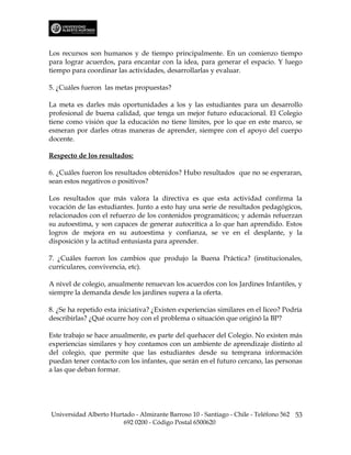 Los recursos son humanos y de tiempo principalmente. En un comienzo tiempo
para lograr acuerdos, para encantar con la idea, para generar el espacio. Y luego
tiempo para coordinar las actividades, desarrollarlas y evaluar.

5. ¿Cuáles fueron las metas propuestas?

La meta es darles más oportunidades a los y las estudiantes para un desarrollo
profesional de buena calidad, que tenga un mejor futuro educacional. El Colegio
tiene como visión que la educación no tiene límites, por lo que en este marco, se
esmeran por darles otras maneras de aprender, siempre con el apoyo del cuerpo
docente.

Respecto de los resultados:

6. ¿Cuáles fueron los resultados obtenidos? Hubo resultados que no se esperaran,
sean estos negativos o positivos?

Los resultados que más valora la directiva es que esta actividad confirma la
vocación de las estudiantes. Junto a esto hay una serie de resultados pedagógicos,
relacionados con el refuerzo de los contenidos programáticos; y además refuerzan
su autoestima, y son capaces de generar autocrítica a lo que han aprendido. Estos
logros de mejora en su autoestima y confianza, se ve en el desplante, y la
disposición y la actitud entusiasta para aprender.

7. ¿Cuáles fueron los cambios que produjo la Buena Práctica? (institucionales,
curriculares, convivencia, etc).

A nivel de colegio, anualmente renuevan los acuerdos con los Jardines Infantiles, y
siempre la demanda desde los jardines supera a la oferta.

8. ¿Se ha repetido esta iniciativa? ¿Existen experiencias similares en el liceo? Podría
describirlas? ¿Qué ocurre hoy con el problema o situación que originó la BP?

Este trabajo se hace anualmente, es parte del quehacer del Colegio. No existen más
experiencias similares y hoy contamos con un ambiente de aprendizaje distinto al
del colegio, que permite que las estudiantes desde su temprana información
puedan tener contacto con los infantes, que serán en el futuro cercano, las personas
a las que deban formar.




Universidad Alberto Hurtado - Almirante Barroso 10 - Santiago - Chile - Teléfono 562 53
                        692 0200 - Código Postal 6500620
 