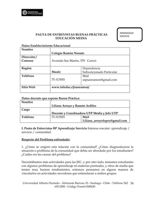 APRENDIZAJE
            PAUTA DE ENTREVISTAS BUENAS PRÁCTICAS                           SERVICIO
                      EDUCACIÓN MEDIA

Datos Establecimiento Educacional
Nombre
                    Colegio Ramón Nonato
Dirección /
Comuna              Avenida San Martin, 570 Curicó

Región                                         Dependencia
                      Maule                    Subvencionado Particular
Teléfono                                       Mail
                      75-317855                utpsanramon@gmail.com

Sitio Web             www.infeduc.cl/sanramon/


Datos docente que expone Buena Práctica:
Nombre
                    Liliana Arroyo y Ramón Ardiles
Cargo
                    Docente y Coordinadora UTP Media y Jefe UTP
Teléfono            75-317855            Mail
                                         Liliana_arroyolopez@gmail.com

I. Pauta de Entrevistas BP Aprendizaje Servicio Interesa rescatar: aprendizaje /
servicio / comunidad.

Respecto del Problema enfrentado:

1. ¿Cómo se originó esta relación con la comunidad? ¿Cómo diagnosticaron la
situación o problema de la comunidad que debía ser abordado por los estudiantes?
¿Cuáles era las causas del problema?

Necesitábamos más actividades para las JEC, y por otro lado, teníamos estudiantes
con algunos problemas de aprendizaje en materias puntuales, y otros de media que
tenían muy buenos rendimientos, entonces pensamos en alguna manera de
vincularlos en actividades novedosas que estimularan a ambos grupos.


Universidad Alberto Hurtado - Almirante Barroso 10 - Santiago - Chile - Teléfono 562 54
                        692 0200 - Código Postal 6500620
 