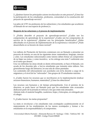 2. ¿Quiénes fueron los principales actores involucrados en este proceso? ¿Cómo fue
la participación de los estudiantes, profesores, comunidad en la construcción del
proyecto de aprendizaje servicio?

Los jefes de UTP, los profesores de los subsectores y los estudiantes que acudieron
al llamado de ser una especie de profesor/a.

Respecto de las soluciones y el proceso de implementación:

3. ¿Podría describir el proyecto de aprendizaje-servicio? ¿Cuáles son los
componentes de aprendizaje de la experiencia? ¿Cuáles son los componentes de
servicio de la experiencia? ¿Quiénes son los principales beneficiados? ¿Hubo
dificultades en el proceso de implementación de la experiencia o iniciativa? ¿Pudo
desarrollarlo en su horario de clases normal?


Los talleres de Prestación de Servicios comienzan con un llamado a presentar un
proyecto de tutoría, en una de las siguientes áreas: matemáticas, lenguaje, ciencias
y artes. Los estudiantes seleccionados como tutores deben firmar un compromiso
de no bajar sus notas, y como incentivo, se les entrega una nota 7 coeficiente uno
en el ramo que deseen.
Una vez definidas las áreas donde se darán reforzamiento, se hace el llamado, con
ayuda de los docentes jefe, a los/as estudiantes que tomarán estos talleres. Son
generalmente luego del almuerzo, en una sala de clases prestadas.
Los contenidos del reforzamiento son acordados con el/la docente a cargo de la
asignatura y el nivel de los “reforzados”. Son grupos de 15 estudiantes máximo.

4. ¿Cuáles fueron los recursos que se movilizaron en la implementación (indicar
recursos financieros, humanos, materiales)? ¿Cómo los obtuvieron?

Los recursos son humanos y de tiempo principalmente. Con el permiso de la
directora, se pudo hacer un llamado para que los estudiantes más avanzados
dedicaran parte de la jornada en reforzar a los que están más atrasados.
Además todo el material fungible, cuadernos, hojas y fotocopias, en entregado por
el colegio.

5. ¿Cuáles fueron las metas propuestas?

La meta es involucrar a los estudiantes más aventajados académicamente en el
mejoramiento de los rendimientos de los menos aventajados y formar a los
estudiantes en la responsabilidad y el compromiso.

Universidad Alberto Hurtado - Almirante Barroso 10 - Santiago - Chile - Teléfono 562 55
                        692 0200 - Código Postal 6500620
 