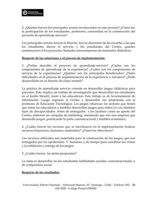 2. ¿Quiénes fueron los principales actores involucrados en este proceso? ¿Cómo fue
la participación de los estudiantes, profesores, comunidad en la construcción del
proyecto de aprendizaje servicio?

Los principales actores fueron el director, los/as directores de las escuelas a las que
los estudiantes dieron el servicio y los estudiantes del Centro, quienes
construyeron el los proyectos, llamados microempresas de materiales didácticos.

Respecto de las soluciones y el proceso de implementación:

3. ¿Podría describir el proyecto de aprendizaje-servicio? ¿Cuáles son los
componentes de aprendizaje de la experiencia? ¿Cuáles son los componentes de
servicio de la experiencias? ¿Quiénes son los principales beneficiados? ¿Hubo
dificultades en el proceso de implementación de la experiencia o iniciativa? ¿Pudo
desarrollarlo en su horario de clases normal?

La práctica de aprendizaje servicio consiste en desarrollar juegos didácticos para
párvulos. Esto implica un trabajo de investigación que desarrollan los estudiantes
en el Jardín Infantil, junto a las educadoras. Este trabajo es de levantamiento de
información. Luego regresan al Centro a desarrollar sus propuestas con la
profesora de Educación Tecnológica. Los juegos refuerzan los sectores que tienen
que tratar las educadoras y también desarrollan juegos para niños/as con distintos
tipos de discapacidades. Antes de entregarlos a los Jardines como un aporte del
Centro, elaboran un campaña de marketing, simulando que son una empresa que
desarrolla juegos, practicando la parte comunicacional y también económica.

4. ¿Cuáles fueron los recursos que se movilizaron en la implementación (indicar
recursos financieros, humanos, materiales)? ¿Cómo los obtuvieron?

Los recursos utilizados son materiales para la construcción de los juegos, que son
entregados por los apoderados. Y humanos y de tiempo para coordinar las visitas
y la exhibición y entrega de los juegos.

5. ¿Cuáles fueron las metas propuestas?

La meta es desarrollar en los estudiantes habilidades sociales, comunicacionales y
de compromiso social.

Respecto de los resultados:



Universidad Alberto Hurtado - Almirante Barroso 10 - Santiago - Chile - Teléfono 562 58
                        692 0200 - Código Postal 6500620
 