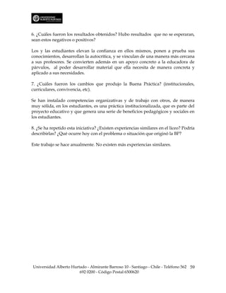 6. ¿Cuáles fueron los resultados obtenidos? Hubo resultados que no se esperaran,
sean estos negativos o positivos?

Los y las estudiantes elevan la confianza en ellos mismos, ponen a prueba sus
conocimientos, desarrollan la autocrítica, y se vinculan de una manera más cercana
a sus profesores. Se convierten además en un apoyo concreto a la educadora de
párvulos, al poder desarrollar material que ella necesita de manera concreta y
aplicado a sus necesidades.

7. ¿Cuáles fueron los cambios que produjo la Buena Práctica? (institucionales,
curriculares, convivencia, etc).

Se han instalado competencias organizativas y de trabajo con otros, de manera
muy sólida, en los estudiantes, es una práctica institucionalizada, que es parte del
proyecto educativo y que genera una serie de beneficios pedagógicos y sociales en
los estudiantes.

8. ¿Se ha repetido esta iniciativa? ¿Existen experiencias similares en el liceo? Podría
describirlas? ¿Qué ocurre hoy con el problema o situación que originó la BP?

Este trabajo se hace anualmente. No existen más experiencias similares.




Universidad Alberto Hurtado - Almirante Barroso 10 - Santiago - Chile - Teléfono 562 59
                        692 0200 - Código Postal 6500620
 