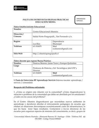 APRENDIZAJE
            PAUTA DE ENTREVISTAS BUENAS PRÁCTICAS                           SERVICIO
                      EDUCACIÓN MEDIA

Datos Establecimiento Educacional
Nombre
                    Centro Educacional Altamira
Dirección /
Comuna              Salida Norte Panguipulli, , San Fernando s/n.

Región                                         Dependencia
                      Los Ríos                 Municipal
Teléfono              63-310470                Mail
                                               cealtamira@gmail.com

Sitio Web             http://altamirapanguipulli.cl


Datos docente que expone Buena Práctica:
Nombre              Danicsa Moreno, Jaime Torre y Enrique Quilodrán
Cargo
                    Profesora de Historia y Ed. Tecnológica; Jefe UTP y
                    Director
Teléfono            63-310470              Mail
                                           cealtamira@gmail.com

I. Pauta de Entrevistas BP Aprendizaje Servicio Interesa rescatar: aprendizaje /
servicio / comunidad.

Respecto del Problema enfrentado:

1. ¿Cómo se originó esta relación con la comunidad? ¿Cómo diagnosticaron la
situación o problema de la comunidad que debía ser abordado por los estudiantes?
¿Cuáles era las causas del problema?

En el Centro Altamira diagnosticaron que necesitaban nuevos ambientes de
aprendizaje y decidieron abordar el reforzamiento pedagógico de escuelas que
estaban en situaciones desventajosas económicamente como de infraestructura, lo
que les hacía tener bajos resultados. Contactaron a los/as directoras de las
escuelas para organizar especies de misiones del conocimiento, es decir, grupos de

Universidad Alberto Hurtado - Almirante Barroso 10 - Santiago - Chile - Teléfono 562 60
                        692 0200 - Código Postal 6500620
 