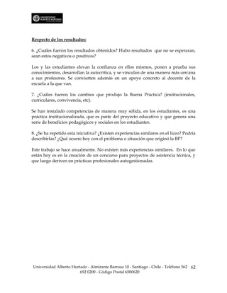 Respecto de los resultados:

6. ¿Cuáles fueron los resultados obtenidos? Hubo resultados que no se esperaran,
sean estos negativos o positivos?

Los y las estudiantes elevan la confianza en ellos mismos, ponen a prueba sus
conocimientos, desarrollan la autocrítica, y se vinculan de una manera más cercana
a sus profesores. Se convierten además en un apoyo concreto al docente de la
escuela a la que van.

7. ¿Cuáles fueron los cambios que produjo la Buena Práctica? (institucionales,
curriculares, convivencia, etc).

Se han instalado competencias de manera muy sólida, en los estudiantes, es una
práctica institucionalizada, que es parte del proyecto educativo y que genera una
serie de beneficios pedagógicos y sociales en los estudiantes.

8. ¿Se ha repetido esta iniciativa? ¿Existen experiencias similares en el liceo? Podría
describirlas? ¿Qué ocurre hoy con el problema o situación que originó la BP?

Este trabajo se hace anualmente. No existen más experiencias similares. En lo que
están hoy es en la creación de un concurso para proyectos de asistencia técnica, y
que luego deriven en prácticas profesionales autogestionadas.




Universidad Alberto Hurtado - Almirante Barroso 10 - Santiago - Chile - Teléfono 562 62
                        692 0200 - Código Postal 6500620
 