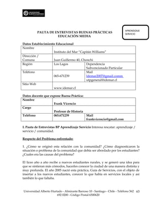 APRENDIZAJE
          PAUTA DE ENTREVISTAS BUENAS PRÁCTICAS                             SERVICIO
                    EDUCACIÓN MEDIA

Datos Establecimiento Educacional
Nombre
                    Instituto del Mar “Capitán Williams”
Dirección /
Comuna              Juan Guillermo 40, Chonchi
Región              Los Lagos             Dependencia
                                          Subvencionado Particular
Teléfono                                  Mail
                    065-671239            Idemar2007@gmail.comm
                                          utpgeneral@idemar.cl
Sitio Web
                    www.idemar.cl

Datos docente que expone Buena Práctica:
Nombre
                    Frank Vicencio
Cargo
                    Profesor de Historia
Teléfono            065.671239           Mail
                                         frankvicencio@gmail.com

I. Pauta de Entrevistas BP Aprendizaje Servicio Interesa rescatar: aprendizaje /
servicio / comunidad.

Respecto del Problema enfrentado:

1. ¿Cómo se originó esta relación con la comunidad? ¿Cómo diagnosticaron la
situación o problema de la comunidad que debía ser abordado por los estudiantes?
¿Cuales era las causas del problema?

El liceo año a año recibe a nuevos estudiantes rurales, y se generó una idea para
que se sintieran más cómodos, hacerles conocer la ciudad de una manera distinta y
muy profunda. El año 2005 nació esta práctica, Guía de Servicios, con el objeto de
insertar a los nuevos estudiantes, conocer lo que había en servicios locales y así
también lo que faltaba.



Universidad Alberto Hurtado - Almirante Barroso 10 - Santiago - Chile - Teléfono 562 63
                        692 0200 - Código Postal 6500620
 