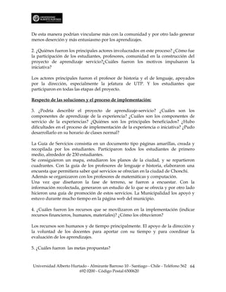 De esta manera podrían vincularse más con la comunidad y por otro lado generar
menos deserción y más entusiasmo por los aprendizajes.

2. ¿Quiénes fueron los principales actores involucrados en este proceso? ¿Cómo fue
la participación de los estudiantes, profesores, comunidad en la construcción del
proyecto de aprendizaje servicio?¿Cuáles fueron los motivos impulsaron la
iniciativa?

Los actores principales fueron el profesor de historia y el de lenguaje, apoyados
por la dirección, especialmente la jefatura de UTP. Y los estudiantes que
participaron en todas las etapas del proyecto.

Respecto de las soluciones y el proceso de implementación:

3. ¿Podría describir el proyecto de aprendizaje-servicio? ¿Cuáles son los
componentes de aprendizaje de la experiencia? ¿Cuáles son los componentes de
servicio de la experiencias? ¿Quiénes son los principales beneficiados? ¿Hubo
dificultades en el proceso de implementación de la experiencia o iniciativa? ¿Pudo
desarrollarlo en su horario de clases normal?

La Guía de Servicios consistía en un documento tipo páginas amarillas, creada y
recopilada por los estudiantes. Participaron todos los estudiantes de primero
medio, alrededor de 230 estudiantes.
Se consiguieron un mapa, estudiaron los planos de la ciudad, y se repartieron
cuadrantes. Con la guía de los profesores de lenguaje e historia, elaboraron una
encuesta que permitiera saber qué servicios se ofrecían en la ciudad de Chonchi.
Además se organizaron con los profesores de matemáticas y computación.
Una vez que diseñaron la fase de terreno, se fueron a encuestar. Con la
información recolectada, generaron un estudio de lo que se ofrecía y por otro lado
hicieron una guía de promoción de estos servicios. La Municipalidad los apoyó y
estuvo durante mucho tiempo en la página web del municipio.

4. ¿Cuáles fueron los recursos que se movilizaron en la implementación (indicar
recursos financieros, humanos, materiales)? ¿Cómo los obtuvieron?

Los recursos son humanos y de tiempo principalmente. El apoyo de la dirección y
la voluntad de los docentes para aportar con su tiempo y para coordinar la
evaluación de los aprendizajes.

5. ¿Cuáles fueron las metas propuestas?



Universidad Alberto Hurtado - Almirante Barroso 10 - Santiago - Chile - Teléfono 562 64
                        692 0200 - Código Postal 6500620
 