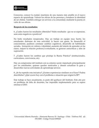 Conocerse, conocer la ciudad, insertarse de una manera más amable en el nuevo
espacio de aprendizaje. Valorar los oficios de las personas y fortalecer la identidad
de ser chilote. También entregar un servicio a la comunidad, mediante la puesta en
valor de sus oficios.

Respecto de los resultados:

6. ¿Cuáles fueron los resultados obtenidos? Hubo resultados que no se esperaran,
sean estos negativos o positivos?

No hubo resultados inesperados. Hay un trabajo en equipo muy fuerte, los
estudiantes disfrutan de esta actividad, la hacen con ganas. Se desarrolló el
conocimiento, pudimos constatar cambios cognitivos, desarrollo de habilidades
sociales, formación en valores e identidad, aumento del interés de aprender en las
clases, mejoró la relación profesor/a-estudiante, se generan autocríticas y afán de
superación.

7. ¿Cuáles fueron los cambios que produjo la Buena Práctica? (institucionales,
curriculares, convivencia, etc).

Hay un compromiso del instituto con su entorno social, impulsado principalmente
por los estudiantes, quienes quedan motivados y desean actualizar la guía y
desarrollar nuevas actividades de aprendizaje servicio.

8. ¿Se ha repetido esta iniciativa? ¿Existen experiencias similares en el liceo? Podría
describirlas? ¿Qué ocurre hoy con el problema o situación que originó la BP?

Este trabajo se hace anualmente, es parte del quehacer del Instituto. Este año por
un problema de falta de docentes, fue imposible implementarlo pero se espera
retomar el 2010.




Universidad Alberto Hurtado - Almirante Barroso 10 - Santiago - Chile - Teléfono 562 65
                        692 0200 - Código Postal 6500620
 
