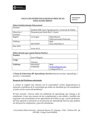 APRENDIZAJE
          PAUTA DE ENTREVISTAS BUENAS PRÁCTICAS                             SERVICIO
                    EDUCACIÓN MEDIA

Datos Establecimiento Educacional
Nombre
                    Instituto IER, Liceo Agropecuario y Acuícola de Chiloé
Dirección /         Panamericana Norte Km 3. Castro
Comuna
Región              Los Lagos              Dependencia
                                           Subvencionado Particular
Teléfono                                   Mail
                    065-635237             liceo.chiloe@ier.cl
Sitio Web
                    www.ier.cl

Datos docente que expone Buena Práctica:
Nombre
                    Juan Villagrán
Cargo
                    Director
Teléfono            065.635237           Mail
                    8.5060353∫           levihuei@gmail.com,
                                         j.villagran@ier.cl

I. Pauta de Entrevistas BP Aprendizaje Servicio Interesa rescatar: aprendizaje /
servicio / comunidad.

Respecto del Problema enfrentado:

1. ¿Cómo se originó esta relación con la comunidad? ¿Cómo diagnosticaron la
situación o problema de la comunidad que debía ser abordado por los estudiantes?
¿Cuales era las causas del problema?

El liceo necesita innovar sobre los ambientes de aprendizaje que entrega a los
estudiantes. Como una manera de dar cumplimiento a este anhelo y también dar
respuesta a las necesidades de los agricultores de Chiloé, es que con los profesores
del área agrícola se pensaron en un proyecto de Aprendizaje Servicio que pudiese
ser útil para los campesinos y para los estudiantes.


Universidad Alberto Hurtado - Almirante Barroso 10 - Santiago - Chile - Teléfono 562 66
                        692 0200 - Código Postal 6500620
 