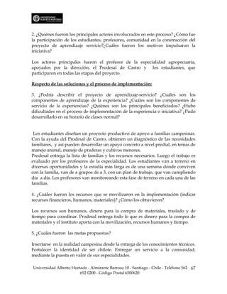 2. ¿Quiénes fueron los principales actores involucrados en este proceso? ¿Cómo fue
la participación de los estudiantes, profesores, comunidad en la construcción del
proyecto de aprendizaje servicio?¿Cuáles fueron los motivos impulsaron la
iniciativa?

Los actores principales fueron el profesor de la especialidad agropecuaria,
apoyados por la dirección, el Prodesal de Castro y los estudiantes, que
participaron en todas las etapas del proyecto.

Respecto de las soluciones y el proceso de implementación:

3. ¿Podría describir el proyecto de aprendizaje-servicio? ¿Cuáles son los
componentes de aprendizaje de la experiencia? ¿Cuáles son los componentes de
servicio de la experiencias? ¿Quiénes son los principales beneficiados? ¿Hubo
dificultades en el proceso de implementación de la experiencia o iniciativa? ¿Pudo
desarrollarlo en su horario de clases normal?


 Los estudiantes diseñan un proyecto productivo de apoyo a familias campesinas.
Con la ayuda del Prodesal de Castro, obtienen un diagnóstico de las necesidades
familiares, y así pueden desarrollar un apoyo concreto a nivel predial, en temas de
manejo animal, manejo de praderas y cultivos menores.
Prodesal entrega la lista de familias y los recursos necesarios. Luego el trabajo es
evaluado por los profesores de la especialidad. Los estudiantes van a terreno en
diversas oportunidades y la estadía más larga es de una semana donde conviven
con la familia, van de a grupos de a 3, con un plan de trabajo, que van cumpliendo
día a día. Los profesores van monitoreando esta fase de terreno en cada una de las
familias.

4. ¿Cuáles fueron los recursos que se movilizaron en la implementación (indicar
recursos financieros, humanos, materiales)? ¿Cómo los obtuvieron?

Los recursos son humanos, dinero para la compra de materiales, traslado y de
tiempo para coordinar. Prodesal entrega todo lo que es dinero para la compra de
materiales y el instituto aporta con la movilización, recursos humanos y tiempo.

5. ¿Cuáles fueron las metas propuestas?

Insertarse en la realidad campesina desde la entrega de los conocimientos técnicos.
Fortalecer la identidad de ser chilote. Entregar un servicio a la comunidad,
mediante la puesta en valor de sus especialidades.

Universidad Alberto Hurtado - Almirante Barroso 10 - Santiago - Chile - Teléfono 562 67
                        692 0200 - Código Postal 6500620
 