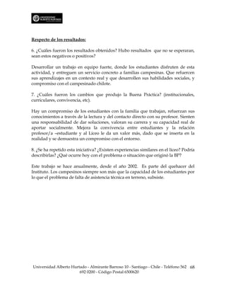 Respecto de los resultados:

6. ¿Cuáles fueron los resultados obtenidos? Hubo resultados que no se esperaran,
sean estos negativos o positivos?

Desarrollar un trabajo en equipo fuerte, donde los estudiantes disfruten de esta
actividad, y entreguen un servicio concreto a familias campesinas. Que refuercen
sus aprendizajes en un contexto real y que desarrollen sus habilidades sociales, y
compromiso con el campesinado chilote.

7. ¿Cuáles fueron los cambios que produjo la Buena Práctica? (institucionales,
curriculares, convivencia, etc).

Hay un compromiso de los estudiantes con la familia que trabajan, refuerzan sus
conocimientos a través de la lectura y del contacto directo con su profesor. Sienten
una responsabilidad de dar soluciones, valoran su carrera y su capacidad real de
aportar socialmente. Mejora la convivencia entre estudiantes y la relación
profesor/a –estudiante y al Liceo le da un valor más, dado que se inserta en la
realidad y se demuestra un compromiso con el entorno.

8. ¿Se ha repetido esta iniciativa? ¿Existen experiencias similares en el liceo? Podría
describirlas? ¿Qué ocurre hoy con el problema o situación que originó la BP?

Este trabajo se hace anualmente, desde el año 2002. Es parte del quehacer del
Instituto. Los campesinos siempre son más que la capacidad de los estudiantes por
lo que el problema de falta de asistencia técnica en terreno, subsiste.




Universidad Alberto Hurtado - Almirante Barroso 10 - Santiago - Chile - Teléfono 562 68
                        692 0200 - Código Postal 6500620
 