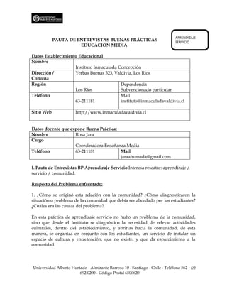 APRENDIZAJE
            PAUTA DE ENTREVISTAS BUENAS PRÁCTICAS                           SERVICIO
                      EDUCACIÓN MEDIA

Datos Establecimiento Educacional
Nombre
                    Instituto Inmaculada Concepción
Dirección /         Yerbas Buenas 323, Valdivia, Los Ríos
Comuna
Región                                    Dependencia
                    Los Ríos              Subvencionado particular
Teléfono                                  Mail
                    63-211181             instituto@inmaculadavaldivia.cl

Sitio Web             http://www.inmaculadavaldivia.cl


Datos docente que expone Buena Práctica:
Nombre              Rosa Jara
Cargo
                    Coordinadora Enseñanza Media
Teléfono            63-211181            Mail
                                         jaraahumada@gmail.com

I. Pauta de Entrevistas BP Aprendizaje Servicio Interesa rescatar: aprendizaje /
servicio / comunidad.

Respecto del Problema enfrentado:

1. ¿Cómo se originó esta relación con la comunidad? ¿Cómo diagnosticaron la
situación o problema de la comunidad que debía ser abordado por los estudiantes?
¿Cuáles era las causas del problema?

En esta práctica de aprendizaje servicio no hubo un problema de la comunidad,
sino que desde el Instituto se diagnóstico la necesidad de relevar actividades
culturales, dentro del establecimiento, y abrirlas hacia la comunidad, de esta
manera, se organiza en conjunto con los estudiantes, un servicio de instalar un
espacio de cultura y entretención, que no existe, y que da esparcimiento a la
comunidad.




Universidad Alberto Hurtado - Almirante Barroso 10 - Santiago - Chile - Teléfono 562 69
                        692 0200 - Código Postal 6500620
 