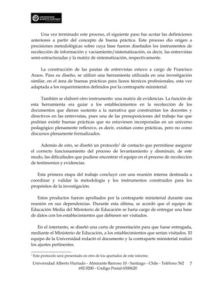 Una vez terminado este proceso, el siguiente paso fue acotar las definiciones
anteriores a partir del concepto de buena práctica. Este proceso dio origen a
precisiones metodológicas sobre cuya base fueron diseñados los instrumentos de
recolección de información y vaciamiento/sistematización, es decir, las entrevistas
semi-estructuradas y la matriz de sistematización, respectivamente.

     La construcción de las pautas de entrevistas estuvo a cargo de Francisco
Araos. Para su diseño, se utilizó una herramienta utilizada en una investigación
similar, en el área de buenas prácticas para liceos técnicos profesionales, esta vez
adaptada a los requerimientos definidos por la contraparte ministerial.

     También se elaboró otro instrumento: una matriz de evidencias. La función de
esta herramienta era guiar a los establecimientos en la recolección de los
documentos que dieran sustento a la narrativa que construirían los docentes y
directivos en las entrevistas, pues una de las presuposiciones del trabajo fue que
podrían existir buenas prácticas que no estuviesen incorporadas en un universo
pedagógico plenamente reflexivo, es decir, existían como prácticas, pero no como
discursos plenamente formalizados.

     Además de esto, se diseñó un protocolo1 de contacto que permitiese asegurar
el correcto funcionamiento del proceso de levantamiento y disminuir, de este
modo, las dificultades que pudiese encontrar el equipo en el proceso de recolección
de testimonios y evidencias.

   Esta primera etapa del trabajo concluyó con una reunión interna destinada a
coordinar y validar la metodología y los instrumentos construidos para los
propósitos de la investigación.

   Estos productos fueron aprobados por la contraparte ministerial durante una
reunión en sus dependencias. Durante esta última, se acordó que el equipo de
Educación Media del Ministerio de Educación se haría cargo de entregar una base
de datos con los establecimientos que debiesen ser visitados.

    En el intertanto, se diseñó una carta de presentación para que fuese entregada,
mediante el Ministerio de Educación, a los establecimientos que serían visitados. El
equipo de la Universidad redactó el documento y la contraparte ministerial realizó
los ajustes pertinentes.

1
    Este protocolo será presentado en otro de los apartados de este informe.

    Universidad Alberto Hurtado - Almirante Barroso 10 - Santiago - Chile - Teléfono 562   7
                            692 0200 - Código Postal 6500620
 