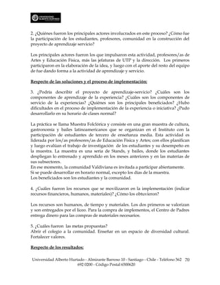 2. ¿Quiénes fueron los principales actores involucrados en este proceso? ¿Cómo fue
la participación de los estudiantes, profesores, comunidad en la construcción del
proyecto de aprendizaje servicio?

Los principales actores fueron los que impulsaron esta actividad, profesores/as de
Artes y Educación Física, más las jefaturas de UTP y la dirección. Los primeros
participaron en la elaboración de la idea, y luego con el aporte del resto del equipo
de fue dando forma a la actividad de aprendizaje y servicio.

Respecto de las soluciones y el proceso de implementación:

3. ¿Podría describir el proyecto de aprendizaje-servicio? ¿Cuáles son los
componentes de aprendizaje de la experiencia? ¿Cuáles son los componentes de
servicio de la experiencias? ¿Quiénes son los principales beneficiados? ¿Hubo
dificultades en el proceso de implementación de la experiencia o iniciativa? ¿Pudo
desarrollarlo en su horario de clases normal?

La práctica se llama Muestra Folclórica y consiste en una gran muestra de cultura,
gastronomía y bailes latinoamericanos que se organizan en el Instituto con la
participación de estudiantes de tercero de enseñanza media. Esta actividad es
liderada por los/as profesores/as de Educación Física y Artes; con ellos planifican
y luego evalúan el trabajo de investigación de los estudiantes y su desempeño en
la muestra. La muestra es una seria de Stands, y bailes, donde los estudiantes
despliegan lo entrenado y aprendido en los meses anteriores y en las materias de
sus subsectores.
En ese momento, la comunidad Valdiviana es invitada a participar abiertamente.
Si se puede desarrollar en horario normal, excepto los días de la muestra.
Los beneficiados son los estudiantes y la comunidad.

4. ¿Cuáles fueron los recursos que se movilizaron en la implementación (indicar
recursos financieros, humanos, materiales)? ¿Cómo los obtuvieron?

Los recursos son humanos, de tiempo y materiales. Los dos primeros se valorizan
y son entregados por el liceo. Para la compra de implementos, el Centro de Padres
entrega dinero para las compras de materiales necesarios.

5. ¿Cuáles fueron las metas propuestas?
Abrir el colegio a la comunidad. Enseñar en un espacio de diversidad cultural.
Fortalecer valores.

Respecto de los resultados:

Universidad Alberto Hurtado - Almirante Barroso 10 - Santiago - Chile - Teléfono 562 70
                        692 0200 - Código Postal 6500620
 