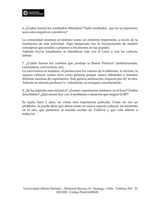 6. ¿Cuáles fueron los resultados obtenidos? Hubo resultados que no se esperaran,
sean estos negativos o positivos?

La comunidad reconoce al instituto como un referente importante, a través de la
instalación de esta actividad. Algo inesperado fue la incorporación de madres
extranjeras que ayudan a preparar a los jóvenes en sus papeles.
Además los/as estudiantes se identifican más con el Liceo y con las culturas
latinas.

7. ¿Cuáles fueron los cambios que produjo la Buena Práctica? (institucionales,
curriculares, convivencia, etc).
La convivencia se fortalece, al promoverse los valores de lo diferente, lo diverso, la
riqueza cultural: somos ricos como persona porque somos diferentes y tenemos
distintas maneras de expresarnos. Esto genera admiración, respecto por el/ la otra.
Además la relación profesor/a – estudiante, se enriquece enormemente.

8. ¿Se ha repetido esta iniciativa? ¿Existen experiencias similares en el liceo? Podría
describirlas? ¿Qué ocurre hoy con el problema o situación que originó la BP?

Se repite hace 3 años, no existe otra experiencia parecida. Como no era un
problema, se puede decir que ahora existe un nuevo espacio cultural, un momento
en el año, que pertenece al mundo escolar de Valdivia y que está abierto a
todas/os.




Universidad Alberto Hurtado - Almirante Barroso 10 - Santiago - Chile - Teléfono 562 71
                        692 0200 - Código Postal 6500620
 