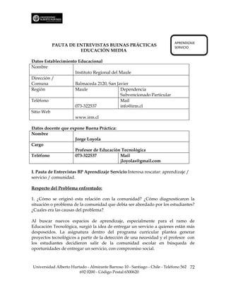 APRENDIZAJE
          PAUTA DE ENTREVISTAS BUENAS PRÁCTICAS                             SERVICIO
                    EDUCACIÓN MEDIA

Datos Establecimiento Educacional
Nombre
                    Instituto Regional del Maule
Dirección /
Comuna              Balmaceda 2120, San Javier
Región              Maule                  Dependencia
                                           Subvencionado Particular
Teléfono                                   Mail
                    073-322537             info@irm.cl
Sitio Web
                    www.irm.cl

Datos docente que expone Buena Práctica:
Nombre
                    Jorge Loyola
Cargo
                    Profesor de Educación Tecnológica
Teléfono            073-322537           Mail
                                         jloyolas@gmail.com

I. Pauta de Entrevistas BP Aprendizaje Servicio Interesa rescatar: aprendizaje /
servicio / comunidad.

Respecto del Problema enfrentado:

1. ¿Cómo se originó esta relación con la comunidad? ¿Cómo diagnosticaron la
situación o problema de la comunidad que debía ser abordado por los estudiantes?
¿Cuales era las causas del problema?

Al buscar nuevos espacios de aprendizaje, especialmente para el ramo de
Educación Tecnológica, surgió la idea de entregar un servicio a quienes están más
desposeídos. La asignatura dentro del programa curricular plantea generar
proyectos tecnológicos a partir de la detección de una necesidad y el profesor con
los estudiantes decidieron salir de la comunidad escolar en búsqueda de
oportunidades de entregar un servicio, con compromiso social.



Universidad Alberto Hurtado - Almirante Barroso 10 - Santiago - Chile - Teléfono 562 72
                        692 0200 - Código Postal 6500620
 