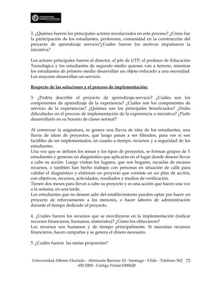 2. ¿Quiénes fueron los principales actores involucrados en este proceso? ¿Cómo fue
la participación de los estudiantes, profesores, comunidad en la construcción del
proyecto de aprendizaje servicio?¿Cuáles fueron los motivos impulsaron la
iniciativa?

Los actores principales fueron el director, el jefe de UTP, el profesor de Educación
Tecnológica y los estudiantes de segundo medio quienes van a terreno, mientras
los estudiantes de primero medio desarrollan un objeto enfocado a una necesidad.
Los mayores desarrollan un servicio.

Respecto de las soluciones y el proceso de implementación:

3. ¿Podría describir el proyecto de aprendizaje-servicio? ¿Cuáles son los
componentes de aprendizaje de la experiencia? ¿Cuáles son los componentes de
servicio de la experiencias? ¿Quiénes son los principales beneficiados? ¿Hubo
dificultades en el proceso de implementación de la experiencia o iniciativa? ¿Pudo
desarrollarlo en su horario de clases normal?

Al comenzar la asignatura, se genera una lluvia de idea de los estudiantes, una
lluvia de ideas de proyectos, que luego pasan a ser filtrados, para ver si son
factibles de ser implementados, en cuanto a tiempo, recursos y a seguridad de los
estudiantes.
Una vez que se definen los temas y los tipos de proyectos, se forman grupos de 5
estudiantes y generan un diagnóstico que aplicarán en el lugar donde desean llevar
a cabo su acción. Luego visitan los lugares, que son hogares, escuelas de escasos
recursos, o también han hecho trabajos con personas en situación de calle para
validar el diagnóstico y elaboran un proyecto que consiste en un plan de acción,
con objetivos, recursos, actividades, resultados y medios de verificación.
Tienen dos meses para llevar a cabo su proyecto y es una acción que hacen una vez
a la semana, en una tarde.
Los estudiantes que no deseen salir del establecimiento pueden optar por hacer un
proyecto de reforzamiento a los menores, o hacer labores de administración
durante el tiempo dedicado al proyecto.

4. ¿Cuáles fueron los recursos que se movilizaron en la implementación (indicar
recursos financieros, humanos, materiales)? ¿Cómo los obtuvieron?
Los recursos son humanos y de tiempo principalmente. Si necesitan recursos
financieros, hacen campañas y se genera el dinero necesario.

5. ¿Cuáles fueron las metas propuestas?



Universidad Alberto Hurtado - Almirante Barroso 10 - Santiago - Chile - Teléfono 562 73
                        692 0200 - Código Postal 6500620
 