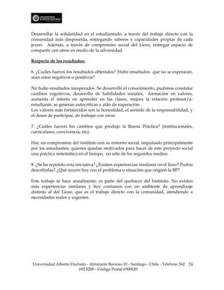 Desarrollar la solidaridad en el estudiantado, a través del trabajo directo con la
comunidad más desposeída, entregando saberes y capacidades propias de cada
joven. Además, a través de compromiso social del Liceo, entregar espacio de
compartir con otros en medio de la adversidad.

Respecto de los resultados:

6. ¿Cuáles fueron los resultados obtenidos? Hubo resultados que no se esperaran,
sean estos negativos o positivos?

No hubo resultados inesperados. Se desarrolló el conocimiento, pudimos constatar
cambios cognitivos, desarrollo de habilidades sociales, formación en valores,
aumenta el interés en aprender en las clases, mejora la relación profesor/a-
estudiante, se generan autocríticas y afán de superación.
Los valores más fortalecidos son la honestidad, el sentido de la responsabilidad, y
el deseo de participar, de trabajar con otros.

7. ¿Cuáles fueron los cambios que produjo la Buena Práctica? (institucionales,
curriculares, convivencia, etc).

Hay un compromiso del instituto con su entorno social, impulsado principalmente
por los estudiantes, quienes quedan motivados para hacer de este proyecto social
una práctica sistemática en el tiempo, no sólo de los segundos medios.

8. ¿Se ha repetido esta iniciativa? ¿Existen experiencias similares en el liceo? Podría
describirlas? ¿Qué ocurre hoy con el problema o situación que originó la BP?

Este trabajo se hace anualmente, es parte del quehacer del Instituto. No existen
más experiencias similares y hoy contamos con un ambiente de aprendizaje
distinto al del Liceo, que es el trabajo directo con la comunidad, atendiendo a
necesidades reales y urgentes.




Universidad Alberto Hurtado - Almirante Barroso 10 - Santiago - Chile - Teléfono 562 74
                        692 0200 - Código Postal 6500620
 
