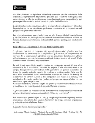 con ellos para tener un espacio de aprendizaje y servicio, para los estudiantes de la
especialidad agropecuaria. El problema principal que se detecta en los ganaderos
campesinos es la falta de un sistema de control productivo, en sus predios, lo que
genera pérdidas a nivel económico dada la productividad limitada.

2. ¿Quiénes fueron los principales actores involucrados en este proceso? ¿Cómo fue
la participación de los estudiantes, profesores, comunidad en la construcción del
proyecto de aprendizaje servicio?

Los principales actores fueron la directora, los jefes de especialidad, los estudiantes
y los campesinos. La participación de los estudiantes es como asistentes técnicos en
terreno. Participan directamente en la actividad, pero no participaron en el diseño
de esta.

Respecto de las soluciones y el proceso de implementación:

3. ¿Podría describir el proyecto de aprendizaje-servicio? ¿Cuáles son los
componentes de aprendizaje de la experiencia? ¿Cuáles son los componentes de
servicio de la experiencias? ¿Quiénes son los principales beneficiados? ¿Hubo
dificultades en el proceso de implementación de la experiencia o iniciativa? ¿Pudo
desarrollarlo en su horario de clases normal?

La práctica de aprendizaje servicio consiste en entregarles asesoría técnica a los
campesinos de la Asociación Ganadera de Negrete. Cada estudiante tiene a su
cargo a dos agricultores, son un total de 45 agricultores los que son asesorados, en
temas de manejo sanitario, manejo de praderas y gestión predial. Cada una de
estas áreas es un ramo, y cada estudiante es evaluado en función del ramo y su
desempeño en terreno. Asisten a los campesinos dos veces a la semana, son
estudiantes de cuarto medio; las rondas en terreno son acompañadas por un
veterinario y por un agrónomo.
Cada estudiante lleva una ficha digital del predio y van monitoreando los avances
a medida que les van entregando la asesoría. Dura un semestre.

4. ¿Cuáles fueron los recursos que se movilizaron en la implementación (indicar
recursos financieros, humanos, materiales)? ¿Cómo los obtuvieron?

Los recursos son aportados por el Liceo, y son principalmente transporte y a veces
muestras de laboratorio. Los recursos humanos y de tiempo son muy importantes
y no implican desembolso de dinero.

5. ¿Cuáles fueron las metas propuestas?

Universidad Alberto Hurtado - Almirante Barroso 10 - Santiago - Chile - Teléfono 562 76
                        692 0200 - Código Postal 6500620
 