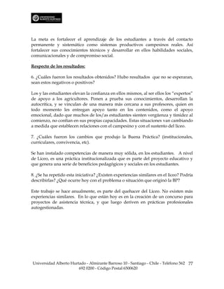 La meta es fortalecer el aprendizaje de los estudiantes a través del contacto
permanente y sistemático como sistemas productivos campesinos reales. Así
fortalecer sus conocimientos técnicos y desarrollar en ellos habilidades sociales,
comunicacionales y de compromiso social.

Respecto de los resultados:

6. ¿Cuáles fueron los resultados obtenidos? Hubo resultados que no se esperaran,
sean estos negativos o positivos?

Los y las estudiantes elevan la confianza en ellos mismos, al ser ellos los “expertos”
de apoyo a los agricultores. Ponen a prueba sus conocimientos, desarrollan la
autocrítica, y se vinculan de una manera más cercana a sus profesores, quien en
todo momento les entregan apoyo tanto en los contenidos, como el apoyo
emocional, dado que muchos de los/as estudiantes sienten vergüenza y timidez al
comienzo, no confían en sus propias capacidades. Estas situaciones van cambiando
a medida que establecen relaciones con el campesino y con el sustento del liceo.

7. ¿Cuáles fueron los cambios que produjo la Buena Práctica? (institucionales,
curriculares, convivencia, etc).

Se han instalado competencias de manera muy sólida, en los estudiantes. A nivel
de Liceo, es una práctica institucionalizada que es parte del proyecto educativo y
que genera una serie de beneficios pedagógicos y sociales en los estudiantes.

8. ¿Se ha repetido esta iniciativa? ¿Existen experiencias similares en el liceo? Podría
describirlas? ¿Qué ocurre hoy con el problema o situación que originó la BP?

Este trabajo se hace anualmente, es parte del quehacer del Liceo. No existen más
experiencias similares. En lo que están hoy es en la creación de un concurso para
proyectos de asistencia técnica, y que luego deriven en prácticas profesionales
autogestionadas.




Universidad Alberto Hurtado - Almirante Barroso 10 - Santiago - Chile - Teléfono 562 77
                        692 0200 - Código Postal 6500620
 