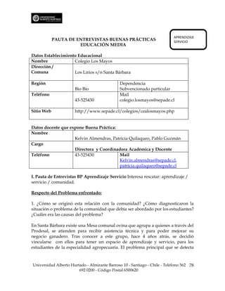 APRENDIZAJE
            PAUTA DE ENTREVISTAS BUENAS PRÁCTICAS                           SERVICIO
                      EDUCACIÓN MEDIA

Datos Establecimiento Educacional
Nombre              Colegio Los Mayos
Dirección /
Comuna              Los Lirios s/n Santa Bárbara

Región                                         Dependencia
                      Bío Bío                  Subvencionado particular
Teléfono                                       Mail
                      43-525430                colegio.losmayos@sepade.cl

Sitio Web             http://www.sepade.cl/colegios/cealosmayos.php


Datos docente que expone Buena Práctica:
Nombre
                    Kelvin Almendras, Patricia Quilaqueo, Pablo Guzmán
Cargo
                    Directora y Coordinadora Académica y Docente
Teléfono            43-525430            Mail
                                         Kelvin.almendras@sepade.cl,
                                         patricia.quilaqueo@sepade.cl

I. Pauta de Entrevistas BP Aprendizaje Servicio Interesa rescatar: aprendizaje /
servicio / comunidad.

Respecto del Problema enfrentado:

1. ¿Cómo se originó esta relación con la comunidad? ¿Cómo diagnosticaron la
situación o problema de la comunidad que debía ser abordado por los estudiantes?
¿Cuáles era las causas del problema?

En Santa Bárbara existe una Mesa comunal ovina que agrupa a quienes a través del
Prodesal, se atienden para recibir asistencia técnica y para poder mejorar su
negocio ganadero. Tras conocer a este grupo, hace 4 años atrás, se decidió
vincularse con ellos para tener un espacio de aprendizaje y servicio, para los
estudiantes de la especialidad agropecuaria. El problema principal que se detecta


Universidad Alberto Hurtado - Almirante Barroso 10 - Santiago - Chile - Teléfono 562 78
                        692 0200 - Código Postal 6500620
 