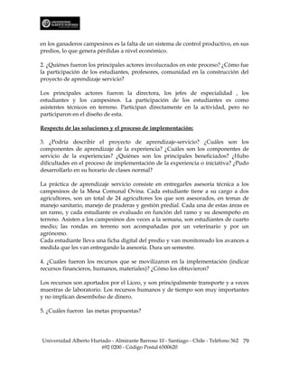 en los ganaderos campesinos es la falta de un sistema de control productivo, en sus
predios, lo que genera pérdidas a nivel económico.

2. ¿Quiénes fueron los principales actores involucrados en este proceso? ¿Cómo fue
la participación de los estudiantes, profesores, comunidad en la construcción del
proyecto de aprendizaje servicio?

Los principales actores fueron la directora, los jefes de especialidad , los
estudiantes y los campesinos. La participación de los estudiantes es como
asistentes técnicos en terreno. Participan directamente en la actividad, pero no
participaron en el diseño de esta.

Respecto de las soluciones y el proceso de implementación:

3. ¿Podría describir el proyecto de aprendizaje-servicio? ¿Cuáles son los
componentes de aprendizaje de la experiencia? ¿Cuáles son los componentes de
servicio de la experiencias? ¿Quiénes son los principales beneficiados? ¿Hubo
dificultades en el proceso de implementación de la experiencia o iniciativa? ¿Pudo
desarrollarlo en su horario de clases normal?

La práctica de aprendizaje servicio consiste en entregarles asesoría técnica a los
campesinos de la Mesa Comunal Ovina. Cada estudiante tiene a su cargo a dos
agricultores, son un total de 24 agricultores los que son asesorados, en temas de
manejo sanitario, manejo de praderas y gestión predial. Cada una de estas áreas es
un ramo, y cada estudiante es evaluado en función del ramo y su desempeño en
terreno. Asisten a los campesinos dos veces a la semana, son estudiantes de cuarto
medio; las rondas en terreno son acompañadas por un veterinario y por un
agrónomo.
Cada estudiante lleva una ficha digital del predio y van monitoreado los avances a
medida que les van entregando la asesoría. Dura un semestre.

4. ¿Cuáles fueron los recursos que se movilizaron en la implementación (indicar
recursos financieros, humanos, materiales)? ¿Cómo los obtuvieron?

Los recursos son aportados por el Liceo, y son principalmente transporte y a veces
muestras de laboratorio. Los recursos humanos y de tiempo son muy importantes
y no implican desembolso de dinero.

5. ¿Cuáles fueron las metas propuestas?




Universidad Alberto Hurtado - Almirante Barroso 10 - Santiago - Chile - Teléfono 562 79
                        692 0200 - Código Postal 6500620
 