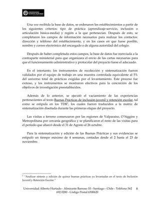 Una vez recibida la base de datos, se ordenaron los establecimientos a partir de
los siguientes criterios: tipo de práctica (aprendizaje-servicio, inclusión o
articulación básica-media) y región a la que pertenecían. Después de esto, se
completaron los campos de información necesarios para realizar los contactos:
dirección y teléfono del establecimiento, y en los casos en que fuese posible,
nombre y correo electrónico del encargado o de alguna autoridad del colegio.

   Después de haber completado estos campos, la base de datos fue reenviada a la
contraparte ministerial para que organizara el envío de las cartas necesarias para
que el funcionamiento administrativo y protocolar del proyecto fuese el adecuado.

    En el intertanto, los instrumentos de recolección y sistematización fueron
validados por el equipo de trabajo en una muestra controlada equivalente al 5%
del universo total de prácticas exigidas por el levantamiento. Este proceso fue
exitoso, y los instrumentos se mostraron efectivos para la concreción de los
objetivos de investigación preestablecidos.

    Además de lo anterior, se ejecutó el vaciamiento de las experiencias
pertenecientes al texto Buenas Prácticas de inclusión juvenil y retención escolar, tal
como se estipula en los TDR2, los cuales fueron traducidos a la matriz de
sistematización diseñada durante las primeras etapas del proyecto.

    Las visitas a terreno comenzaron por las regiones de Valparaíso, O`higgins y
Metropolitana por cercanía geográfica y se planificaron el resto de las visitas para
el período que abarcó desde el 31 de Agosto al 26 octubre.

    Para la sistematización y edición de las Buenas Prácticas y sus evidencias se
estipuló un tiempo máximo de 4 semanas, contadas desde el 2 hasta el 23 de
noviembre.




2
  “Analizar síntesis y edición de quince buenas prácticas ya levantadas en el texto de Inclusión
Juvenil y Retención Escolar.”


    Universidad Alberto Hurtado - Almirante Barroso 10 - Santiago - Chile - Teléfono 562      8
                            692 0200 - Código Postal 6500620
 