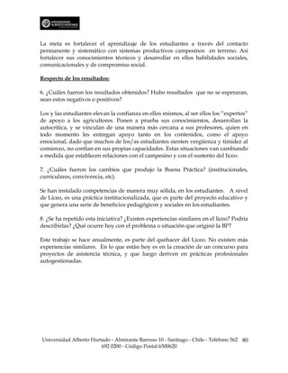 La meta es fortalecer el aprendizaje de los estudiantes a través del contacto
permanente y sistemático con sistemas productivos campesinos en terreno. Así
fortalecer sus conocimientos técnicos y desarrollar en ellos habilidades sociales,
comunicacionales y de compromiso social.

Respecto de los resultados:

6. ¿Cuáles fueron los resultados obtenidos? Hubo resultados que no se esperaran,
sean estos negativos o positivos?

Los y las estudiantes elevan la confianza en ellos mismos, al ser ellos los “expertos”
de apoyo a los agricultores. Ponen a prueba sus conocimientos, desarrollan la
autocrítica, y se vinculan de una manera más cercana a sus profesores, quien en
todo momento les entregan apoyo tanto en los contenidos, como el apoyo
emocional, dado que muchos de los/as estudiantes sienten vergüenza y timidez al
comienzo, no confían en sus propias capacidades. Estas situaciones van cambiando
a medida que establecen relaciones con el campesino y con el sustento del liceo.

7. ¿Cuáles fueron los cambios que produjo la Buena Práctica? (institucionales,
curriculares, convivencia, etc).

Se han instalado competencias de manera muy sólida, en los estudiantes. A nivel
de Liceo, es una práctica institucionalizada, que es parte del proyecto educativo y
que genera una serie de beneficios pedagógicos y sociales en los estudiantes.

8. ¿Se ha repetido esta iniciativa? ¿Existen experiencias similares en el liceo? Podría
describirlas? ¿Qué ocurre hoy con el problema o situación que originó la BP?

Este trabajo se hace anualmente, es parte del quehacer del Liceo. No existen más
experiencias similares. En lo que están hoy es en la creación de un concurso para
proyectos de asistencia técnica, y que luego deriven en prácticas profesionales
autogestionadas.




Universidad Alberto Hurtado - Almirante Barroso 10 - Santiago - Chile - Teléfono 562 80
                        692 0200 - Código Postal 6500620
 