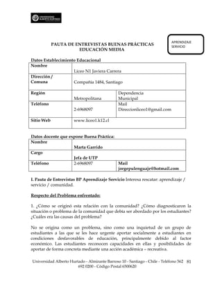 APRENDIZAJE
            PAUTA DE ENTREVISTAS BUENAS PRÁCTICAS                           SERVICIO
                      EDUCACIÓN MEDIA

Datos Establecimiento Educacional
Nombre
                    Liceo N1 Javiera Carrera
Dirección /
Comuna              Compañía 1484, Santiago

Región                                         Dependencia
                      Metropolitana            Municipal
Teléfono                                       Mail
                      2-6968097                Direccionliceo1@gmail.com

Sitio Web             www.liceo1.k12.cl


Datos docente que expone Buena Práctica:
Nombre
                    Marta Garrido
Cargo
                    Jefa de UTP
Teléfono            2-6968097            Mail
                                         jorgepulenguaje@hotmail.com

I. Pauta de Entrevistas BP Aprendizaje Servicio Interesa rescatar: aprendizaje /
servicio / comunidad.

Respecto del Problema enfrentado:

1. ¿Cómo se originó esta relación con la comunidad? ¿Cómo diagnosticaron la
situación o problema de la comunidad que debía ser abordado por los estudiantes?
¿Cuáles era las causas del problema?

No se origina como un problema, sino como una inquietud de un grupo de
estudiantes a las que se les hace urgente aportar socialmente a estudiantes en
condiciones desfavorables de educación, principalmente debido al factor
económico. Las estudiantes reconocen capacidades en ellas y posibilidades de
aportar de forma concreta mediante una acción académica – recreativa.

Universidad Alberto Hurtado - Almirante Barroso 10 - Santiago - Chile - Teléfono 562 81
                        692 0200 - Código Postal 6500620
 