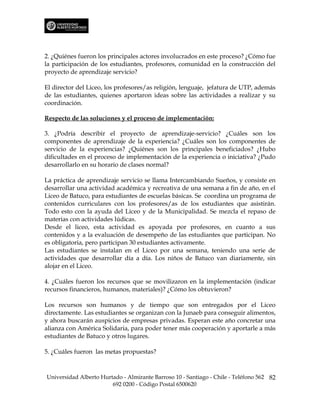 2. ¿Quiénes fueron los principales actores involucrados en este proceso? ¿Cómo fue
la participación de los estudiantes, profesores, comunidad en la construcción del
proyecto de aprendizaje servicio?

El director del Liceo, los profesores/as religión, lenguaje, jefatura de UTP, además
de las estudiantes, quienes aportaron ideas sobre las actividades a realizar y su
coordinación.

Respecto de las soluciones y el proceso de implementación:

3. ¿Podría describir el proyecto de aprendizaje-servicio? ¿Cuáles son los
componentes de aprendizaje de la experiencia? ¿Cuáles son los componentes de
servicio de la experiencias? ¿Quiénes son los principales beneficiados? ¿Hubo
dificultades en el proceso de implementación de la experiencia o iniciativa? ¿Pudo
desarrollarlo en su horario de clases normal?

La práctica de aprendizaje servicio se llama Intercambiando Sueños, y consiste en
desarrollar una actividad académica y recreativa de una semana a fin de año, en el
Liceo de Batuco, para estudiantes de escuelas básicas. Se coordina un programa de
contenidos curriculares con los profesores/as de los estudiantes que asistirán.
Todo esto con la ayuda del Liceo y de la Municipalidad. Se mezcla el repaso de
materias con actividades lúdicas.
Desde el liceo, esta actividad es apoyada por profesores, en cuanto a sus
contenidos y a la evaluación de desempeño de las estudiantes que participan. No
es obligatoria, pero participan 30 estudiantes activamente.
Las estudiantes se instalan en el Liceo por una semana, teniendo una serie de
actividades que desarrollar día a día. Los niños de Batuco van diariamente, sin
alojar en el Liceo.

4. ¿Cuáles fueron los recursos que se movilizaron en la implementación (indicar
recursos financieros, humanos, materiales)? ¿Cómo los obtuvieron?

Los recursos son humanos y de tiempo que son entregados por el Liceo
directamente. Las estudiantes se organizan con la Junaeb para conseguir alimentos,
y ahora buscarán auspicios de empresas privadas. Esperan este año concretar una
alianza con América Solidaria, para poder tener más cooperación y aportarle a más
estudiantes de Batuco y otros lugares.

5. ¿Cuáles fueron las metas propuestas?



Universidad Alberto Hurtado - Almirante Barroso 10 - Santiago - Chile - Teléfono 562 82
                        692 0200 - Código Postal 6500620
 