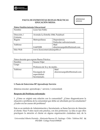 APRENDIZAJE
            PAUTA DE ENTREVISTAS BUENAS PRÁCTICAS                         SERVICIO
                      EDUCACIÓN MEDIA

Datos Establecimiento Educacional
Nombre              Liceo San Pablo

Dirección /           Avenida La Estrella 1044, Pudahuel
Comuna
Región                Metropolitana       Dependencia
                                          Particular subvencionado
Teléfono                                  Mail
                      2-6433228           directorsanpablo@hotmail.com
Sitio Web             www.liceocomercialsanpablo.cl



Datos docente que expone Buena Práctica:
Nombre               Susana Véjar
Cargo
                     Profesora de 3o y 4o medio.
Teléfono                                    Mail
                     Encargada de           directorsanpablo@hotmail.com
                     especialidad
                     Secretariado.


I. Pauta de Entrevistas BP Aprendizaje Servicio

(Interesa rescatar: aprendizaje / servicio / comunidad)

Respecto del Problema enfrentado:

1. ¿Cómo se originó esta relación con la comunidad?. ¿Cómo diagnosticaron la
situación o problema de la comunidad que debía ser abordado por los estudiantes?
¿Cuales era las causas del problema?

Este es un módulo de Administración y Secretariado, se llama Servicio de Atención
al cliente. Hace 9 años nació esta práctica, con dos profesoras. La idea es que ellos
practiquen la atención al cliente en alguna organización ciudadana real, de la

Universidad Alberto Hurtado - Almirante Barroso 10 - Santiago - Chile - Teléfono 562 84
                        692 0200 - Código Postal 6500620
 
