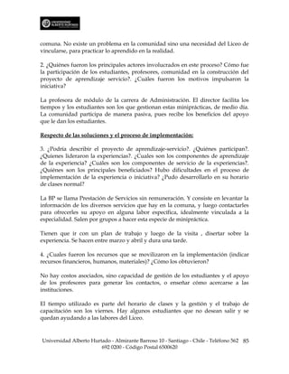 comuna. No existe un problema en la comunidad sino una necesidad del Liceo de
vincularse, para practicar lo aprendido en la realidad.

2. ¿Quiénes fueron los principales actores involucrados en este proceso? Cómo fue
la participación de los estudiantes, profesores, comunidad en la construcción del
proyecto de aprendizaje servicio?. ¿Cuáles fueron los motivos impulsaron la
iniciativa?

La profesora de módulo de la carrera de Administración. El director facilita los
tiempos y los estudiantes son los que gestionan estas miniprácticas, de medio día.
La comunidad participa de manera pasiva, pues recibe los beneficios del apoyo
que le dan los estudiantes.

Respecto de las soluciones y el proceso de implementación:

3. ¿Podría describir el proyecto de aprendizaje-servicio?. ¿Quiénes participan?.
¿Quienes lideraron la experiencias?. ¿Cuales son los componentes de aprendizaje
de la experiencia? ¿Cuáles son los componentes de servicio de la experiencias?.
¿Quiénes son los principales beneficiados? Hubo dificultades en el proceso de
implementación de la experiencia o iniciativa? ¿Pudo desarrollarlo en su horario
de clases normal?

La BP se llama Prestación de Servicios sin remuneración. Y consiste en levantar la
información de los diversos servicios que hay en la comuna, y luego contactarles
para ofrecerles su apoyo en alguna labor específica, idealmente vinculada a la
especialidad. Salen por grupos a hacer esta especie de minipráctica.

Tienen que ir con un plan de trabajo y luego de la visita , disertar sobre la
experiencia. Se hacen entre marzo y abril y dura una tarde.

4. ¿Cuales fueron los recursos que se movilizaron en la implementación (indicar
recursos financieros, humanos, materiales)? ¿Cómo los obtuvieron?

No hay costos asociados, sino capacidad de gestión de los estudiantes y el apoyo
de los profesores para generar los contactos, o enseñar cómo acercarse a las
instituciones.

El tiempo utilizado es parte del horario de clases y la gestión y el trabajo de
capacitación son los viernes. Hay algunos estudiantes que no desean salir y se
quedan ayudando a las labores del Liceo.



Universidad Alberto Hurtado - Almirante Barroso 10 - Santiago - Chile - Teléfono 562 85
                        692 0200 - Código Postal 6500620
 