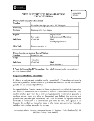 APRENDIZAJE
            PAUTA DE ENTREVISTAS BUENAS PRÁCTICAS                           SERVICIO
                      EDUCACIÓN MEDIA

Datos Establecimiento Educacional
Nombre
                    Liceo Técnico Agropecuario IER Lipingue
Dirección /
Comuna              Lipingue s/n , Los Lagos

Región                                         Dependencia
                      Los Lagos                Subvencionado Municipal
Teléfono              63-461380                Mail
                                               liceo.lipingue@ier.cl

Sitio Web             http://www.ier.cl


Datos docente que expone Buena Práctica:
Nombre              Erma Navarro
Cargo
                     Directora
Teléfono            63-461380            Mail
                                         e.navarro@ier.cl

I. Pauta de Entrevistas BP Aprendizaje Servicio Interesa rescatar: aprendizaje /
servicio / comunidad.

Respecto del Problema enfrentado:

1. ¿Cómo se originó esta relación con la comunidad? ¿Cómo diagnosticaron la
situación o problema de la comunidad que debía ser abordado por los estudiantes?
¿Cuáles era las causas del problema?

La especialidad de Forestal, dentro del Liceo, se planteó la necesidad de desarrollar
una actividad sistemática con la comunidad aledaña. En los alrededores del Liceo
existen familias que viven de la actividad agropecuaria y forestal de pequeña y
mediana escala. Junto con ellos se diagnosticó que habían dos aspectos que
podrían ser apoyados por estudiantes del Liceo: la mejora de espacios urbanos
mediante la forestación y la capacitación por parte de ellos, para apoyar a las
brigadas de combate de incendios, dado el alto riesgo que corren las viviendas,
debido a los incendios forestales del verano.

Universidad Alberto Hurtado - Almirante Barroso 10 - Santiago - Chile - Teléfono 562 88
                        692 0200 - Código Postal 6500620
 