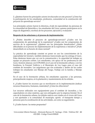 2. ¿Quiénes fueron los principales actores involucrados en este proceso? ¿Cómo fue
la participación de los estudiantes, profesores, comunidad en la construcción del
proyecto de aprendizaje servicio?

Los principales actores fueron la directora, el jefe de especialidad, las personas de
la comunidad de Quinchilca y los estudiantes del Liceo, quienes participaron en la
etapa de diagnóstico, escritura de los proyectos, ejecución y evaluación.

Respecto de las soluciones y el proceso de implementación:

3. ¿Podría describir el proyecto de aprendizaje-servicio? ¿Cuáles son los
componentes de aprendizaje de la experiencia? ¿Cuáles son los componentes de
servicio de la experiencias? ¿Quiénes son los principales beneficiados? ¿Hubo
dificultades en el proceso de implementación de la experiencia o iniciativa? ¿Pudo
desarrollarlo en su horario de clases normal?

La práctica de aprendizaje consiste en poner en uso los conocimientos de la
especialidad de forestal y también destrezas transversales que les entrega el Liceo.
Estas destrezas tienen que ver con la comunicación y la capacidad de trabajar en
equipo un proyecto común. Los estudiantes, con apoyo de los profesores/as del
Liceo, hicieron alianzas con CONAMA en el caso de la forestación urbana y con los
bomberos, la Forestal Valdivia y el Municipio de Los Lagos para el caso del
combate de incendios. Las asignaturas que son evaluadas y dentro de las cuales
trabajan los estudiantes son Manejo del Fuego, Trabajo con la familia y Manejo
vegetal.

En el caso de la forestación urbana, los estudiantes capacitan a las personas,
principalmente mujeres, en la plantación y mantenimiento de los árboles.

4. ¿Cuáles fueron los recursos que se movilizaron en la implementación (indicar
recursos financieros, humanos, materiales)? ¿Cómo los obtuvieron?

Los recursos utilizados son equipamiento para el combate de incendios, y los
capacitadores en estas materias, que son entregados por la empresa forestal. En el
caso de la forestación urbana, los árboles nativos son criados en el vivero del Liceo
y son aportados a la comunidad. El municipio. aporta el transporte tiempo y
personas para la coordinación de las actividades, así como su seguimiento.

5. ¿Cuáles fueron las metas propuestas?



Universidad Alberto Hurtado - Almirante Barroso 10 - Santiago - Chile - Teléfono 562 89
                        692 0200 - Código Postal 6500620
 