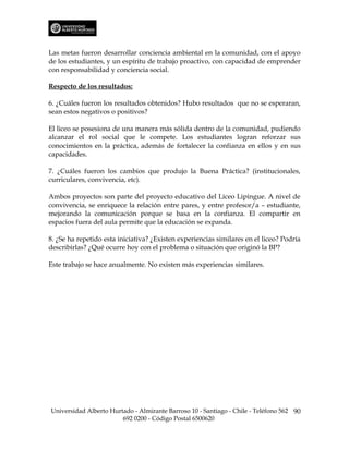Las metas fueron desarrollar conciencia ambiental en la comunidad, con el apoyo
de los estudiantes, y un espíritu de trabajo proactivo, con capacidad de emprender
con responsabilidad y conciencia social.

Respecto de los resultados:

6. ¿Cuáles fueron los resultados obtenidos? Hubo resultados que no se esperaran,
sean estos negativos o positivos?

El liceo se posesiona de una manera más sólida dentro de la comunidad, pudiendo
alcanzar el rol social que le compete. Los estudiantes logran reforzar sus
conocimientos en la práctica, además de fortalecer la confianza en ellos y en sus
capacidades.

7. ¿Cuáles fueron los cambios que produjo la Buena Práctica? (institucionales,
curriculares, convivencia, etc).

Ambos proyectos son parte del proyecto educativo del Liceo Lipingue. A nivel de
convivencia, se enriquece la relación entre pares, y entre profesor/a – estudiante,
mejorando la comunicación porque se basa en la confianza. El compartir en
espacios fuera del aula permite que la educación se expanda.

8. ¿Se ha repetido esta iniciativa? ¿Existen experiencias similares en el liceo? Podría
describirlas? ¿Qué ocurre hoy con el problema o situación que originó la BP?

Este trabajo se hace anualmente. No existen más experiencias similares.




Universidad Alberto Hurtado - Almirante Barroso 10 - Santiago - Chile - Teléfono 562 90
                        692 0200 - Código Postal 6500620
 