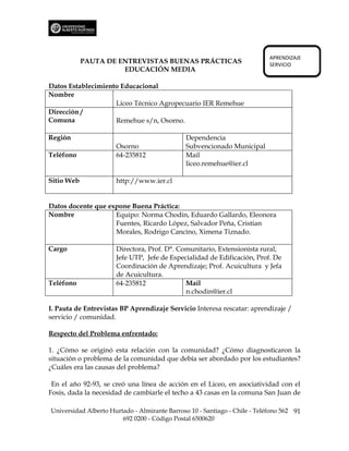 APRENDIZAJE
            PAUTA DE ENTREVISTAS BUENAS PRÁCTICAS                           SERVICIO
                      EDUCACIÓN MEDIA

Datos Establecimiento Educacional
Nombre
                    Liceo Técnico Agropecuario IER Remehue
Dirección /
Comuna              Remehue s/n, Osorno.

Región                                         Dependencia
                      Osorno                   Subvencionado Municipal
Teléfono              64-235812                Mail
                                               liceo.remehue@ier.cl

Sitio Web             http://www.ier.cl


Datos docente que expone Buena Práctica:
Nombre              Equipo: Norma Chodin, Eduardo Gallardo, Eleonora
                    Fuentes, Ricardo López, Salvador Peña, Cristian
                    Morales, Rodrigo Cancino, Ximena Tiznado.

Cargo                 Directora, Prof. D°. Comunitario, Extensionista rural,
                      Jefe UTP, Jefe de Especialidad de Edificación, Prof. De
                      Coordinación de Aprendizaje; Prof. Acuicultura y Jefa
                      de Acuicultura.
Teléfono              64-235812              Mail
                                             n.chodin@ier.cl

I. Pauta de Entrevistas BP Aprendizaje Servicio Interesa rescatar: aprendizaje /
servicio / comunidad.

Respecto del Problema enfrentado:

1. ¿Cómo se originó esta relación con la comunidad? ¿Cómo diagnosticaron la
situación o problema de la comunidad que debía ser abordado por los estudiantes?
¿Cuáles era las causas del problema?

 En el año 92-93, se creó una línea de acción en el Liceo, en asociatividad con el
Fosis, dada la necesidad de cambiarle el techo a 43 casas en la comuna San Juan de

Universidad Alberto Hurtado - Almirante Barroso 10 - Santiago - Chile - Teléfono 562 91
                        692 0200 - Código Postal 6500620
 