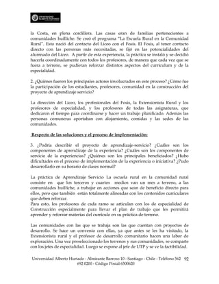 la Costa, en plena cordillera. Las casas eran de familias pertenecientes a
comunidades huilliche. Se creó el programa “La Escuela Rural en la Comunidad
Rural”. Esto nació del contacto del Liceo con el Fosis. El Fosis, al tener contacto
directo con las personas más necesitadas, se fijó en las potencialidades del
alumnado del Liceo. A partir de esta experiencia, la práctica se instaló y se decidió
hacerla coordinadamente con todos los profesores, de manera que cada vez que se
fuera a terreno, se pudieran reforzar distintos aspectos del currículum y de la
especialidad.

2. ¿Quiénes fueron los principales actores involucrados en este proceso? ¿Cómo fue
la participación de los estudiantes, profesores, comunidad en la construcción del
proyecto de aprendizaje servicio?

La dirección del Liceo, los profesionales del Fosis, la Extensionista Rural y los
profesores de especialidad, y los profesores de todas las asignaturas, que
dedicaron el tiempo para coordinarse y hacer un trabajo planificado. Además las
personas comuneras aportaban con alojamiento, comidas y las sedes de las
comunidades.

Respecto de las soluciones y el proceso de implementación:

3. ¿Podría describir el proyecto de aprendizaje-servicio? ¿Cuáles son los
componentes de aprendizaje de la experiencia? ¿Cuáles son los componentes de
servicio de la experiencias? ¿Quiénes son los principales beneficiados? ¿Hubo
dificultades en el proceso de implementación de la experiencia o iniciativa? ¿Pudo
desarrollarlo en su horario de clases normal?

La práctica de Aprendizaje Servicio La escuela rural en la comunidad rural
consiste en que los terceros y cuartos medios van un mes a terreno, a las
comunidades huilliche, a trabajar en acciones que sean de beneficio directo para
ellos, pero que también están totalmente alineadas con los contenidos curriculares
que deben reforzar.
Para esto, los profesores de cada ramo se articulan con los de especialidad de
Construcción especialmente para llevar el plan de trabajo que les permitirá
aprender y reforzar materias del currículo en su práctica de terreno.

Las comunidades con las que se trabaja son las que cuentan con proyectos de
desarrollo. Se hace un convenio con ellas, ya que antes se les ha visitado, la
Extensionista rural y el profesor de desarrollo comunitario hacen una labor de
exploración. Una vez preseleccionado los terrenos y sus comunidades, se comparte
con los jefes de especialidad. Luego se expone al jefe de UTP y se ve la factibilidad.

Universidad Alberto Hurtado - Almirante Barroso 10 - Santiago - Chile - Teléfono 562 92
                        692 0200 - Código Postal 6500620
 