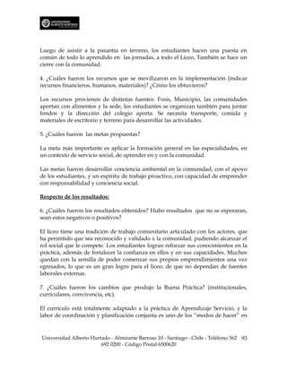 Luego de asistir a la pasantía en terreno, los estudiantes hacen una puesta en
común de todo lo aprendido en las jornadas, a todo el Liceo, También se hace un
cierre con la comunidad.

4. ¿Cuáles fueron los recursos que se movilizaron en la implementación (indicar
recursos financieros, humanos, materiales)? ¿Cómo los obtuvieron?

Los recursos provienen de distintas fuentes: Fosis, Municipio, las comunidades
aportan con alimentos y la sede, los estudiantes se organizan también para juntar
fondos y la dirección del colegio aporta. Se necesita transporte, comida y
materiales de escritorio y terreno para desarrollar las actividades.

5. ¿Cuáles fueron las metas propuestas?

La meta más importante es aplicar la formación general en las especialidades, en
un contexto de servicio social, de aprender en y con la comunidad.

Las metas fueron desarrollar conciencia ambiental en la comunidad, con el apoyo
de los estudiantes, y un espíritu de trabajo proactivo, con capacidad de emprender
con responsabilidad y conciencia social.

Respecto de los resultados:

6. ¿Cuáles fueron los resultados obtenidos? Hubo resultados que no se esperaran,
sean estos negativos o positivos?

El liceo tiene una tradición de trabajo comunitario articulado con los actores, que
ha permitido que sea reconocido y validado x la comunidad, pudiendo alcanzar el
rol social que le compete. Los estudiantes logran reforzar sus conocimientos en la
práctica, además de fortalecer la confianza en ellos y en sus capacidades. Muchos
quedan con la semilla de poder comenzar sus propios emprendimientos una vez
egresados, lo que es un gran logro para el liceo, de que no dependan de fuentes
laborales externas.

7. ¿Cuáles fueron los cambios que produjo la Buena Práctica? (institucionales,
curriculares, convivencia, etc).

El currículo está totalmente adaptado a la práctica de Aprendizaje Servicio, y la
labor de coordinación y planificación conjunta es uno de los “modos de hacer” en



Universidad Alberto Hurtado - Almirante Barroso 10 - Santiago - Chile - Teléfono 562 93
                        692 0200 - Código Postal 6500620
 