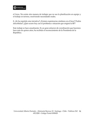 el Liceo. No existe otra manera de trabajar que no sea la planificación en equipo y
el trabajo en terreno, resolviendo necesidades reales.

8. ¿Se ha repetido esta iniciativa? ¿Existen experiencias similares en el liceo? Podría
describirlas? ¿Qué ocurre hoy con el problema o situación que originó la BP?

Este trabajo se hace anualmente. Es un gran esfuerzo de coordinación que hacemos
hace más de quince años, ha recibido el reconocimiento de la Presidenta de la
República.




Universidad Alberto Hurtado - Almirante Barroso 10 - Santiago - Chile - Teléfono 562 94
                        692 0200 - Código Postal 6500620
 