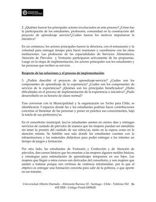 2. ¿Quiénes fueron los principales actores involucrados en este proceso? ¿Cómo fue
la participación de los estudiantes, profesores, comunidad en la construcción del
proyecto de aprendizaje servicio?¿Cuáles fueron los motivos impulsaron la
iniciativa?

En un comienzo, los actores principales fueron la directora, con el entusiasmo y la
voluntad para entregar tiempo para hacer reuniones y coordinarse con las otras
instituciones. Las profesoras de las especialidades de Servicios Alimenticios,
Atención de Párvulos y Vestuario participaron activamente de las propuestas.
Luego en la etapa de implementación, los actores principales son los estudiantes y
las personas que reciben su servicio.

Respecto de las soluciones y el proceso de implementación:

3. ¿Podría describir el proyecto de aprendizaje-servicio? ¿Cuáles son los
componentes de aprendizaje de la experiencia? ¿Cuáles son los componentes de
servicio de la experiencias? ¿Quiénes son los principales beneficiados? ¿Hubo
dificultades en el proceso de implementación de la experiencia o iniciativa? ¿Pudo
desarrollarlo en su horario de clases normal?

Tras conversar con la Municipalidad y la organización un Techo para Chile, se
identificaron 3 espacios donde las y los estudiantes podrían hacer contribuciones
concretas al bienestar de las personas y poner en práctica sus conocimientos, bajo
la tutela de sus profesores/as.

En el consultorio municipal, las/os estudiantes asisten en ciertos días y entregan
servicios de cuidado de párvulos de manera que las mujeres puedan ser atendidas
sin tener la presión del cuidado de sus niños/as, tanto en la espera como en la
atención misma. Se habilitó una sala donde las estudiantes cuentan con la
infraestructura y los materiales didácticos para poder entregar a los infantes un
tiempo de juegos y formación.

Por otro lado, las estudiantes de Vestuario y Confección y de Atención de
párvulos, dan cursos básicos que les enseñan a las mujeres algunos moldes básicos,
y estrategias para estimulación de aprendizajes tempranos en sus hijos. Las
mujeres que llegan a estos cursos son derivadas del consultorio, y son mujeres que
asisten a tratarse porque son víctimas de violencia intrafamiliar, por lo que el
objetivo es entregar una formación concreta para salir de la pobreza, o que aporte
en ese tránsito.



Universidad Alberto Hurtado - Almirante Barroso 10 - Santiago - Chile - Teléfono 562 96
                        692 0200 - Código Postal 6500620
 