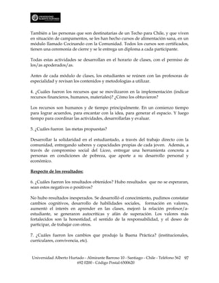 También a las personas que son destinatarias de un Techo para Chile, y que viven
en situación de campamentos, se les han hecho cursos de alimentación sana, en un
módulo llamado Cocinando con la Comunidad. Todos los cursos son certificados,
tienen una ceremonia de cierre y se le entrega un diploma a cada participante.

Todas estas actividades se desarrollan en el horario de clases, con el permiso de
los/as apoderados/as.

Antes de cada módulo de clases, los estudiantes se reúnen con las profesoras de
especialidad y revisan los contenidos y metodologías a utilizar.

4. ¿Cuáles fueron los recursos que se movilizaron en la implementación (indicar
recursos financieros, humanos, materiales)? ¿Cómo los obtuvieron?

Los recursos son humanos y de tiempo principalmente. En un comienzo tiempo
para lograr acuerdos, para encantar con la idea, para generar el espacio. Y luego
tiempo para coordinar las actividades, desarrollarlas y evaluar.

5. ¿Cuáles fueron las metas propuestas?

Desarrollar la solidaridad en el estudiantado, a través del trabajo directo con la
comunidad, entregando saberes y capacidades propias de cada joven. Además, a
través de compromiso social del Liceo, entregar una herramienta concreta a
personas en condiciones de pobreza, que aporte a su desarrollo personal y
económico.

Respecto de los resultados:

6. ¿Cuáles fueron los resultados obtenidos? Hubo resultados que no se esperaran,
sean estos negativos o positivos?

No hubo resultados inesperados. Se desarrolló el conocimiento, pudimos constatar
cambios cognitivos, desarrollo de habilidades sociales, formación en valores,
aumentó el interés en aprender en las clases, mejoró la relación profesor/a-
estudiante, se generaron autocríticas y afán de superación. Los valores más
fortalecidos son la honestidad, el sentido de la responsabilidad, y el deseo de
participar, de trabajar con otros.

7. ¿Cuáles fueron los cambios que produjo la Buena Práctica? (institucionales,
curriculares, convivencia, etc).



Universidad Alberto Hurtado - Almirante Barroso 10 - Santiago - Chile - Teléfono 562 97
                        692 0200 - Código Postal 6500620
 