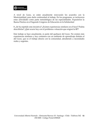 A nivel de Liceo, se están anualmente renovando los acuerdos con la
Municipalidad, para darle continuidad al trabajo. En los programas, se incluyeron
estas actividades como parte metodológica de las especialidades. Expusieron la
Buena Práctica en el Segundo Congreso de Educación en la Solidaridad

8. ¿Se ha repetido esta iniciativa? ¿Existen experiencias similares en el liceo? Podría
describirlas? ¿Qué ocurre hoy con el problema o situación que originó la BP?

Este trabajo se hace anualmente, es parte del quehacer del Liceo. No existen más
experiencias similares y hoy contamos con un ambiente de aprendizaje distinto al
del Liceo, que es el trabajo directo con la comunidad, atendiendo a necesidades
reales y urgentes.




Universidad Alberto Hurtado - Almirante Barroso 10 - Santiago - Chile - Teléfono 562 98
                        692 0200 - Código Postal 6500620
 