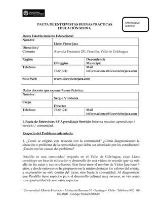 APRENDIZAJE
            PAUTA DE ENTREVISTAS BUENAS PRÁCTICAS                           SERVICIO
                      EDUCACIÓN MEDIA

Datos Establecimiento Educacional
Nombre
                    Liceo Víctor Jara
Dirección /
Comuna              Avenida Errázuriz 251, Peralillo, Valle de Colchagua

Región                                         Dependencia
                      O’higgins                Municipal
Teléfono                                       Mail
                      72-861241                informaciones@liceovictorjara.com

Sitio Web             www.liceovictorjara.com


Datos docente que expone Buena Práctica:
Nombre
                    Sergio Vildósola
Cargo
                    Director
Teléfono            72-861241            Mail
                                         informaciones@liceovictorjara.com

I. Pauta de Entrevistas BP Aprendizaje Servicio Interesa rescatar: aprendizaje /
servicio / comunidad.

Respecto del Problema enfrentado:

1. ¿Cómo se originó esta relación con la comunidad? ¿Cómo diagnosticaron la
situación o problema de la comunidad que debía ser abordado por los estudiantes?
¿Cuáles era las causas del problema?

Peralillo es una comunidad pequeña en el Valle de Colchagua, cuyo Liceo
constituye un foco de educación y desarrollo de una visión de mundo que va más
allá de las aulas y sus estudiantes. Este liceo tiene el nombre de Víctor Jara hace 3
años, y desde entonces se ha propuesto en la misión destacar los valores del artista,
y expresarlos no sólo dentro del Liceo, sino hacia la comunidad. Al diagnosticar
que Peralillo tiene espacios para el desarrollo cultural muy escasos, se vio como
una oportunidad el crear estos espacios.


Universidad Alberto Hurtado - Almirante Barroso 10 - Santiago - Chile - Teléfono 562 99
                        692 0200 - Código Postal 6500620
 
