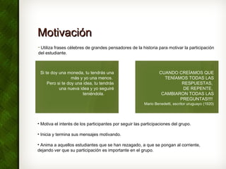 MotivaciónMotivación
• Utiliza frases célebres de grandes pensadores de la historia para motivar la participación
del estudiante.
CUANDO CREÍAMOS QUE
TENÍAMOS TODAS LAS
RESPUESTAS,
DE REPENTE,
CAMBIARON TODAS LAS
PREGUNTAS!!!!
Mario Benedetti, escritor uruguayo (1920)
Si te doy una moneda, tu tendrás una
más y yo una menos.
Pero si te doy una idea, tu tendrás
una nueva idea y yo seguiré
teniéndola.       
• Motiva el interés de los participantes por seguir las participaciones del grupo.
• Inicia y termina sus mensajes motivando.
• Anima a aquellos estudiantes que se han rezagado, a que se pongan al corriente,
dejando ver que su participación es importante en el grupo.
 