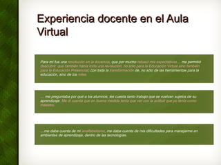 Experiencia docente en el AulaExperiencia docente en el Aula
VirtualVirtual
Para mí fue una revolución en la docencia, que por mucho rebasó mis expectativas… me permitió
descubrir que también había toda una revolución, no sólo para la Educación Virtual sino también
para la Educación Presencial; con toda la transformación de, no sólo de las herramientas para la
educación, sino de los roles.
… me preguntaba por qué a los alumnos, les cuesta tanto trabajo que se vuelvan sujetos de su
aprendizaje. Me di cuenta que en buena medida tenía que ver con la actitud que yo tenía como
maestro.
…me daba cuenta de mi analfabetismo, me daba cuenta de mis dificultades para manejarme en
ambientes de aprendizaje, dentro de las tecnologías.
 