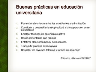 Buenas prácticas en educaciónBuenas prácticas en educación
universitariauniversitaria
1. Fomentar el contacto entre los estudiantes y la Institución
2. Contribuir a desarrollar la reciprocidad y la cooperación entre
estudiantes
3. Emplear técnicas de aprendizaje activo
4. Hacer comentarios con rapidez
5. Enfatizar el factor temporal de las tareas
6. Transmitir grandes expectativas
7. Respetar los diversos talentos y formas de aprender
Chickering y Gamson (1987/2007)
 