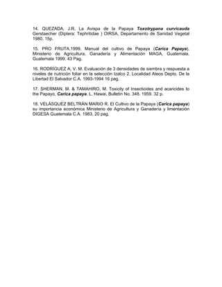 14. QUEZADA, J.R. La Avispa de la Papaya Toxotrypana curvicauda
Gerstaecher (Diptera: Tephritidae ) OIRSA, Departamento de Sanidad Vegetal
1980. 15p.
15. PRO FRUTA.1999. Manual del cultivo de Papaya (Carica Papaya).
Ministerio de Agricultura, Ganadería y Alimentación MAGA, Guatemala,
Guatemala 1999. 43 Pag.
16. RODRÍGUEZ A. V. M. Evaluación de 3 densidades de siembra y respuesta a
niveles de nutrición foliar en la selección Izalco 2. Localidad Ateos Depto. De la
Libertad El Salvador C.A. 1993-1994 16 pag.
17. SHERMAN, M. & TAMAHIRO, M. Toxicity of Insecticides and acaricides to
the Papayo, Carica papaya. L. Hawai. Bulletin No. 348. 1959. 32 p.
18. VELÁSQUEZ BELTRÁN MARIO R. El Cultivo de la Papaya (Carica papaya)
su importancia económica Ministerio de Agricultura y Ganadería y limentación
DIGESA Guatemala C.A. 1983, 20 pag.
 