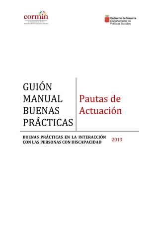  

 

 

GUIÓN 

MANUAL 
 Pautas de 
BUENAS 
Actuación
PRÁCTICAS
BUENAS  PRÁCTICAS  EN  LA  INTERACCIÓN 
CON LAS PERSONAS CON DISCAPACIDAD  

2013

 