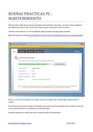 http://cbsmicro.wordpress.com/ 16/11/2014
BUENAS PRACTICAS PC -
MANTENIMIENTO
Últimamente no dejo de ver virus secuestradores del explorador y buscador, así como muchos problemas
que ralentiza el sistema, hay una serie de cuestiones que tenemos que tener en cuenta.
Instalar un buen antivirus, si no has adquirido ninguno puedes descargar alguno gratuito.
Microsoft Security Essentials http://windows.microsoft.com/es-ES/windows/security-essentials-download
Activar, si no lo está, la ejecución en tiempo real, que va a vigilar que no haya ningún ataque sobre la
marcha.
El antivirus hay que tenerlo siempre actualizado y de vez en cuando hay que ejecutar el análisis, el color del
icono en la barra interior, te puede dar una idea del estado.
Se puede programar el análisis para que no tengamos que estar pendiente
 