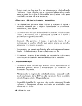 • Se debe exigir que el personal lleve una indumentaria de trabajo adecuada
(vestimenta y botas) y limpia, o que se cambie con la frecuencia necesaria
y que se respete las medidas de bioseguridad antes de entrar en las zonas
controladas (ducharse o lavarse las manos).
3.3 Ingreso de vehículos, implementos y otros objetos
• Las explotaciones pecuarias deben disponer y mantener el equipo y
materiales necesarios para la limpieza y desinfección de los vehículos,
implementos y otros objetos.
• Los implementos utilizados para transportar los animales o insumos deben
lavarse y desinfectarse, con la periodicidad requerida en la norma o
procedimientos operativos aplicables.
• Solamente debe permitirse el ingreso al perímetro interno de las
explotaciones, a aquellos vehículos que realizan entrega de animales,
alimentos u otros insumos necesarios.
• Los vehículos que transporten alimentos a las explotaciones deben estar
limpios y desinfectados y ser de uso exclusivo para este fin.
• El conductor y ayudante de los vehículos que ingresan a las explotaciones
pecuarias, deben conocer las normas de bioseguridad y cumplirlas.
4.- Uso y calidad del agua
• Los animales deben consumir agua de buena calidad, de acuerdo con los
parámetros químicos, físicos y microbiológicos que establezcan las
autoridades competentes.
• Al implementar un programa de control de la calidad e inocuidad, basado
en el cumplimiento de las BPP se debe previamente hacer un análisis
microbiológico y químico del agua de bebida.
• Los análisis de calidad del agua, sean estos previos o de control deberán
realizarse en laboratorios oficiales autorizados y/o acreditados, como
mínimo una vez al año.
4.1. Higiene del agua
 